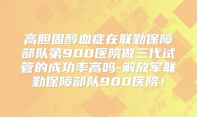 高胆固醇血症在联勤保障部队第900医院做三代试管的成功率高吗-解放军联勤保障部队900医院！