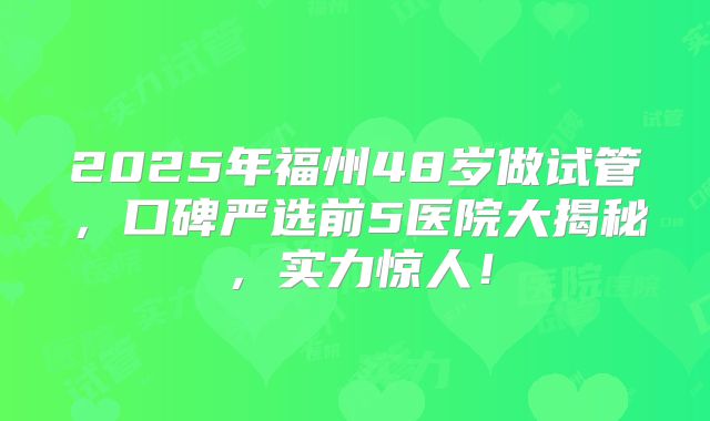 2025年福州48岁做试管，口碑严选前5医院大揭秘，实力惊人！