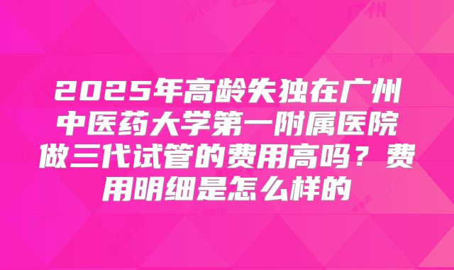 2025年高龄失独在广州中医药大学第一附属医院做三代试管的费用高吗？费用明细是怎么样的