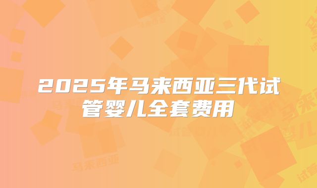 2025年马来西亚三代试管婴儿全套费用
