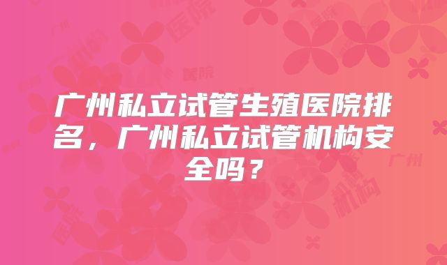 广州私立试管生殖医院排名，广州私立试管机构安全吗？