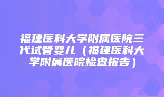 福建医科大学附属医院三代试管婴儿（福建医科大学附属医院检查报告）