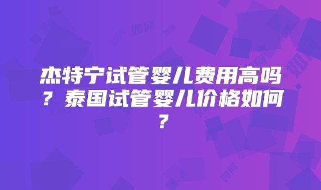 杰特宁试管婴儿费用高吗？泰国试管婴儿价格如何？