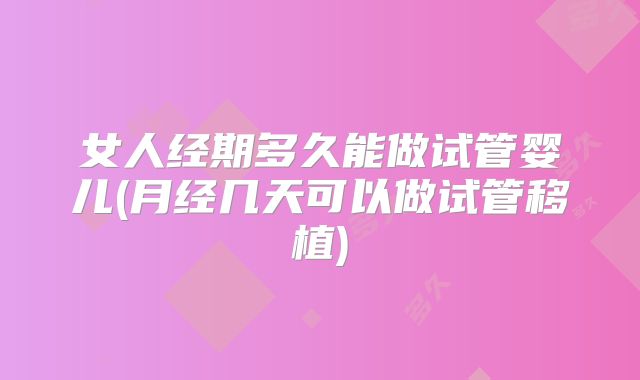 女人经期多久能做试管婴儿(月经几天可以做试管移植)