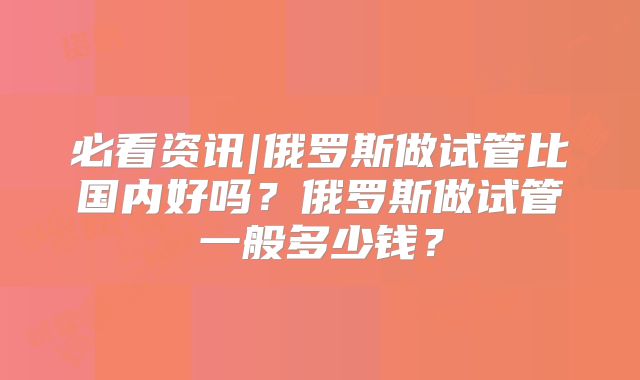 必看资讯|俄罗斯做试管比国内好吗？俄罗斯做试管一般多少钱？