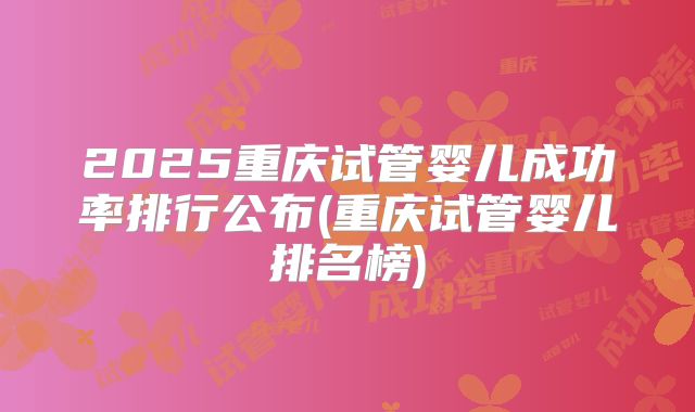 2025重庆试管婴儿成功率排行公布(重庆试管婴儿排名榜)