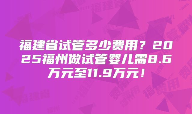 福建省试管多少费用？2025福州做试管婴儿需8.6万元至11.9万元！