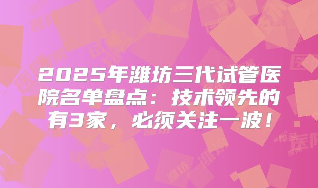 2025年潍坊三代试管医院名单盘点：技术领先的有3家，必须关注一波！