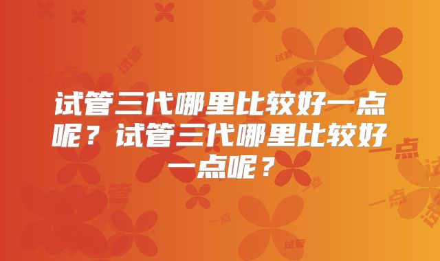 试管三代哪里比较好一点呢？试管三代哪里比较好一点呢？
