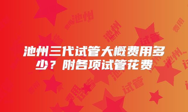 池州三代试管大概费用多少？附各项试管花费