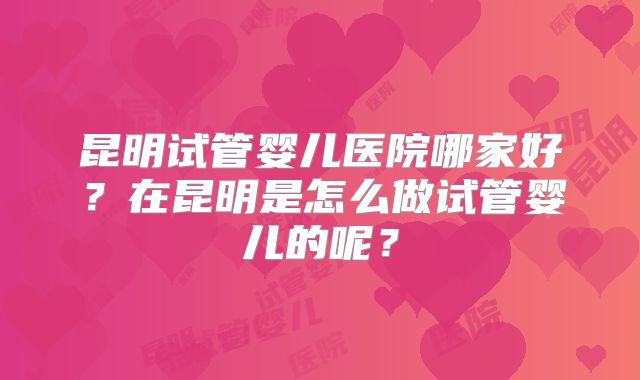 昆明试管婴儿医院哪家好？在昆明是怎么做试管婴儿的呢？