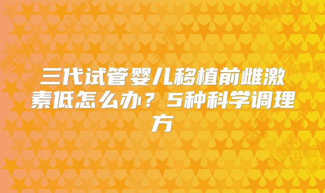 三代试管婴儿移植前雌激素低怎么办？5种科学调理方