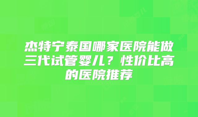 杰特宁泰国哪家医院能做三代试管婴儿?性价比高的医院推荐