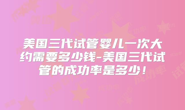 美国三代试管婴儿一次大约需要多少钱-美国三代试管的成功率是多少！