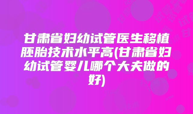 甘肃省妇幼试管医生移植胚胎技术水平高(甘肃省妇幼试管婴儿哪个大夫做的好)