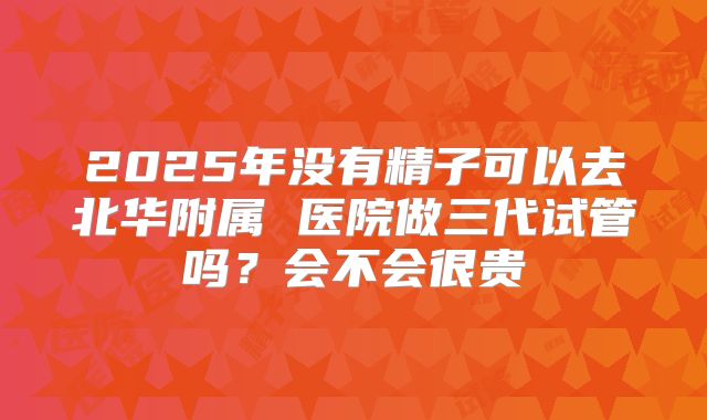 2025年没有精子可以去北华附属 医院做三代试管吗？会不会很贵
