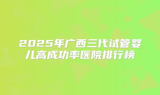 2025年广西三代试管婴儿高成功率医院排行榜