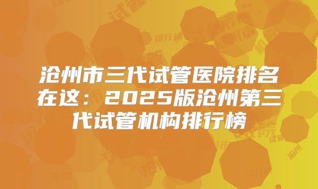 沧州市三代试管医院排名在这：2025版沧州第三代试管机构排行榜