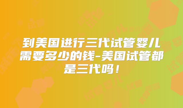 到美国进行三代试管婴儿需要多少的钱-美国试管都是三代吗！