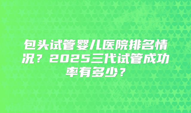 包头试管婴儿医院排名情况?2025三代试管成功率有多少?