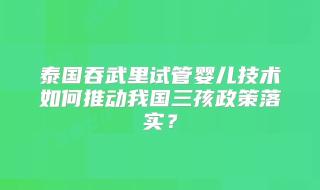 泰国吞武里试管婴儿技术如何推动我国三孩政策落实？