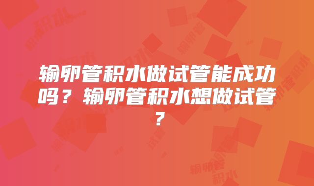 输卵管积水做试管能成功吗？输卵管积水想做试管？