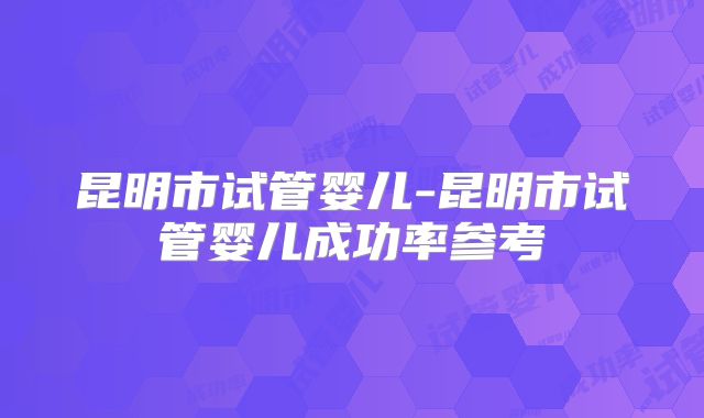 昆明市试管婴儿-昆明市试管婴儿成功率参考