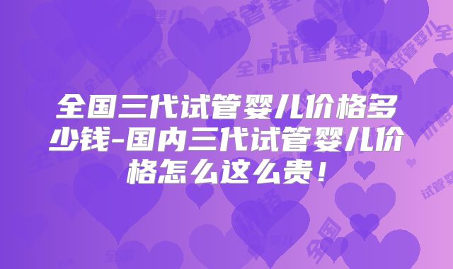 全国三代试管婴儿价格多少钱-国内三代试管婴儿价格怎么这么贵！