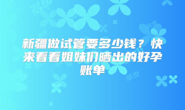 新疆做试管要多少钱？快来看看姐妹们晒出的好孕账单