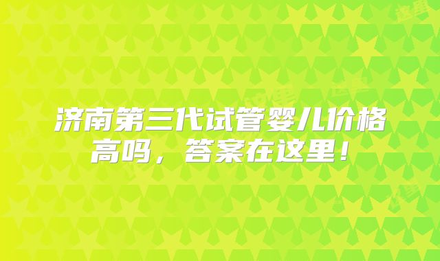 济南第三代试管婴儿价格高吗,答案在这里!