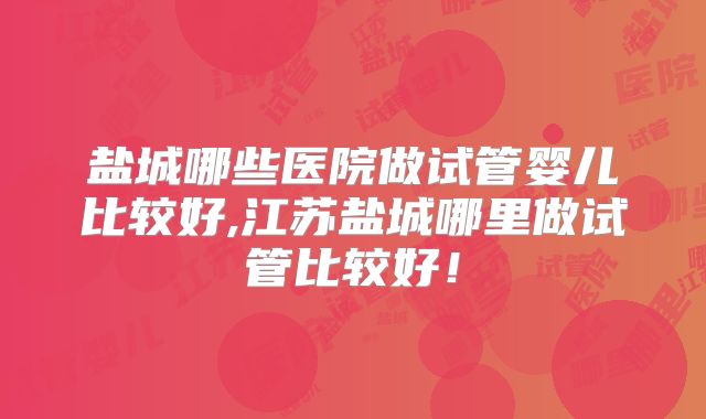 盐城哪些医院做试管婴儿比较好,江苏盐城哪里做试管比较好！