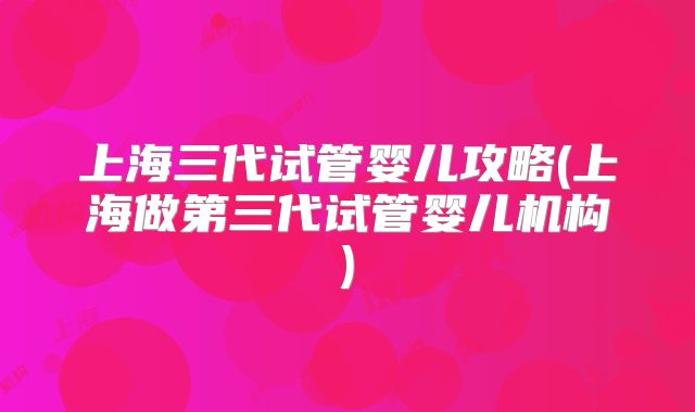 上海三代试管婴儿攻略(上海做第三代试管婴儿机构)