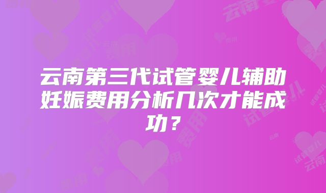云南第三代试管婴儿辅助妊娠费用分析几次才能成功？