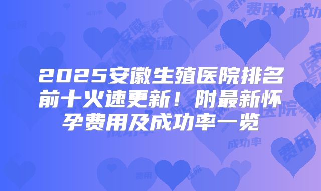 2025安徽生殖医院排名前十火速更新！附最新怀孕费用及成功率一览
