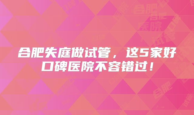 合肥失庭做试管，这5家好口碑医院不容错过！