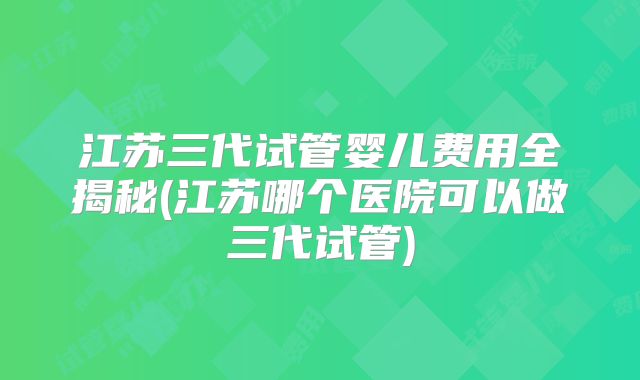 江苏三代试管婴儿费用全揭秘(江苏哪个医院可以做三代试管)