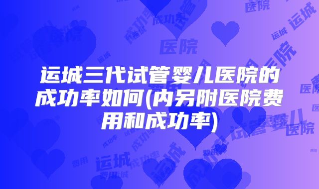 运城三代试管婴儿医院的成功率如何(内另附医院费用和成功率)