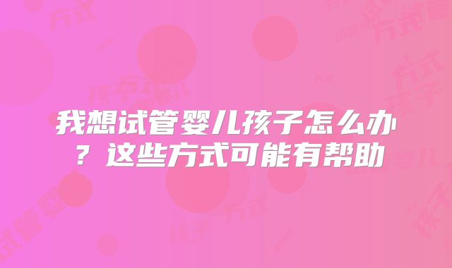 我想试管婴儿孩子怎么办？这些方式可能有帮助