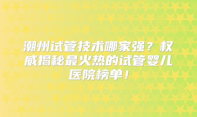 潮州试管技术哪家强？权威揭秘最火热的试管婴儿医院榜单！