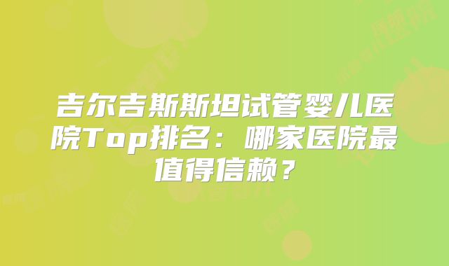 吉尔吉斯斯坦试管婴儿医院Top排名：哪家医院最值得信赖？
