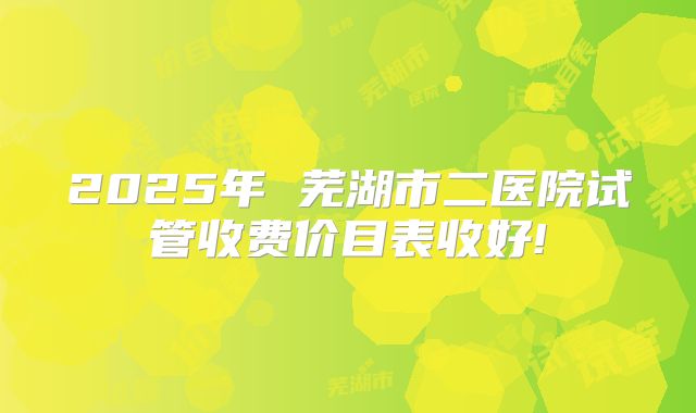 2025年 芜湖市二医院试管收费价目表收好!