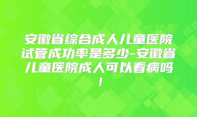 安徽省综合成人儿童医院试管成功率是多少-安徽省儿童医院成人可以看病吗！