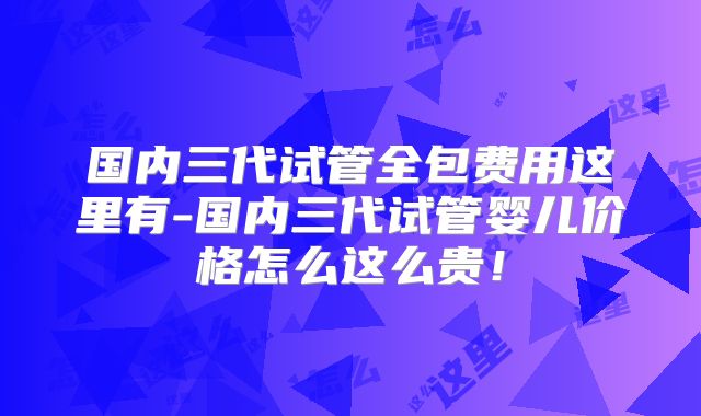 国内三代试管全包费用这里有-国内三代试管婴儿价格怎么这么贵!