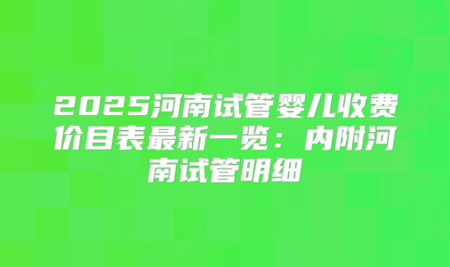 2025河南试管婴儿收费价目表最新一览：内附河南试管明细
