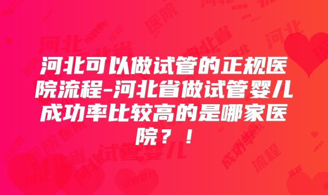 河北可以做试管的正规医院流程-河北省做试管婴儿成功率比较高的是哪家医院？！
