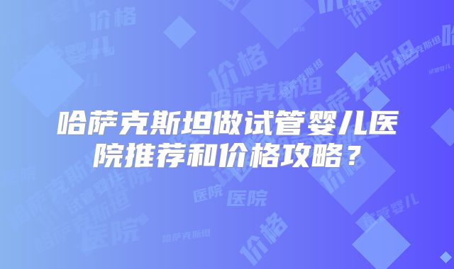 哈萨克斯坦做试管婴儿医院推荐和价格攻略?