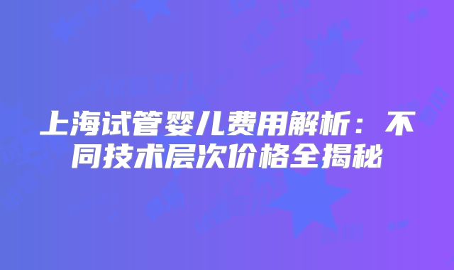 上海试管婴儿费用解析：不同技术层次价格全揭秘