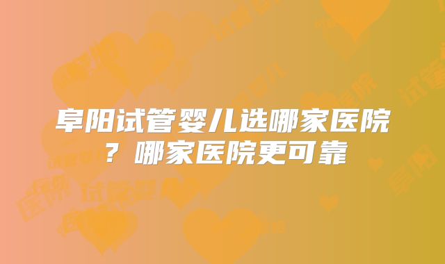 阜阳试管婴儿选哪家医院？哪家医院更可靠