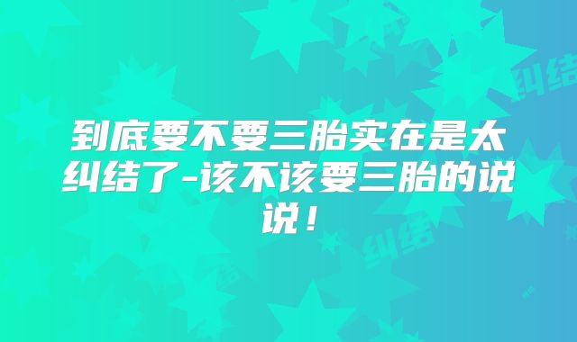 到底要不要三胎实在是太纠结了-该不该要三胎的说说！