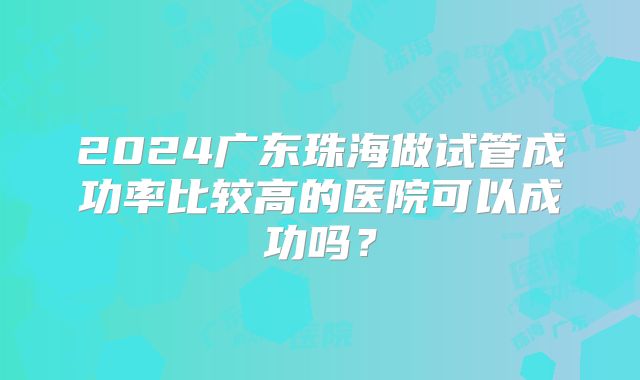 2024广东珠海做试管成功率比较高的医院可以成功吗？